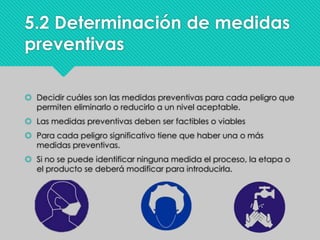 5.2 Determinación de medidas
preventivas
 Decidir cuáles son las medidas preventivas para cada peligro que
permiten eliminarlo o reducirlo a un nivel aceptable.
 Las medidas preventivas deben ser factibles o viables
 Para cada peligro significativo tiene que haber una o más
medidas preventivas.
 Si no se puede identificar ninguna medida el proceso, la etapa o
el producto se deberá modificar para introducirla.
 