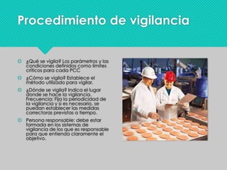 Procedimiento de vigilancia
 ¿Qué se vigila? Los parámetros y las
condiciones definidos como límites
críticos para cada PCC
 ¿Cómo se vigila? Establece el
método utilizado para vigilar.
 ¿Dónde se vigila? Indica el lugar
donde se hace la vigilancia.
Frecuencia: Fija la periodicidad de
la vigilancia y si es necesario, se
puedan establecer las medidas
correctoras previstas a tiempo.
 Persona responsable: debe estar
formada en los sistemas de
vigilancia de los que es responsable
para que entienda claramente el
objetivo.
 