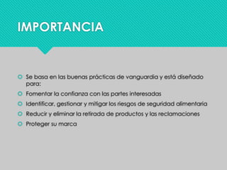 IMPORTANCIA
 Se basa en las buenas prácticas de vanguardia y está diseñado
para:
 Fomentar la confianza con las partes interesadas
 Identificar, gestionar y mitigar los riesgos de seguridad alimentaria
 Reducir y eliminar la retirada de productos y las reclamaciones
 Proteger su marca
 