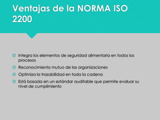 Ventajas de la NORMA ISO
2200
 Integra los elementos de seguridad alimentaria en todos los
procesos
 Reconocimiento mutuo de las organizaciones
 Optimiza la trazabilidad en toda la cadena
 Está basada en un estándar auditable que permite evaluar su
nivel de cumplimiento
 