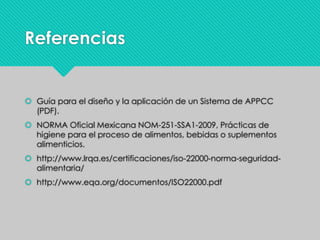 Referencias
 Guía para el diseño y la aplicación de un Sistema de APPCC
(PDF).
 NORMA Oficial Mexicana NOM-251-SSA1-2009, Prácticas de
higiene para el proceso de alimentos, bebidas o suplementos
alimenticios.
 http://www.lrqa.es/certificaciones/iso-22000-norma-seguridad-
alimentaria/
 http://www.eqa.org/documentos/ISO22000.pdf
 