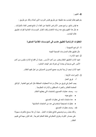 8
-
‫التقييم‬
:
: ‫طريق‬ ‫عن‬ ‫وذلك‬ ‫أحدثه‬ ‫الذي‬ ‫المردود‬ ‫قياس‬ ‫طريق‬ ‫عن‬ ‫تطبيقه‬ ‫بعد‬ ‫الهاسب‬ ‫نظام‬ ‫تقييم‬ ‫يتم‬
•
. ‫للملوثات‬ ‫الغذاء‬ ‫فحص‬ ‫نتائج‬ ‫أو‬ ‫الغذاء‬ ‫عن‬ ‫الناتجة‬ ‫األمراض‬ ‫حصر‬ ‫برامج‬ ‫نتائج‬ ‫قياس‬
•
‫تطبيـق‬ ‫لفوائـد‬ ‫الغذائيـة‬ ‫المؤسسـات‬ ‫أنظـار‬ ‫ولفت‬ ‫االهتمام‬ ‫زيادة‬ ‫عنه‬ ‫ينتج‬ ‫التقييم‬ ‫هذا‬ ‫مثل‬
.‫الهاسب‬ ‫نظام‬
‫الصغيرة‬ ‫الغذائية‬ ‫المؤسسات‬ ‫في‬ ‫هاسب‬ ‫لتطبيق‬ ‫اإلرلادية‬ ‫الخطوات‬
1
-
‫التمهي‬ ‫البرامج‬
‫دية‬
:
‫الجيدة‬ ‫الصحية‬ ‫الممارسات‬ ‫نظام‬ ‫تطبيق‬ ‫مثل‬
2
-
‫اإلدارة‬ ‫تعهد‬
:
‫أهـم‬ ‫مـن‬ ‫يكـون‬ ‫اإلدارة‬ ‫اقتنـاع‬ ‫أن‬ ‫حيـث‬ , ‫األسـس‬ ‫أهـم‬ ‫مـن‬ ‫يعتبـر‬ ‫النظام‬ ‫لتطبيق‬ ‫اإلدارة‬ ‫تعهد‬
. ‫المنشود‬ ‫الهدف‬ ‫نحو‬ ‫تحرك‬ ‫أي‬ ‫يحدث‬ ‫لن‬ ‫بدونها‬ ‫التي‬ ‫األمور‬
‫المديرين‬ ‫جميع‬ ‫بتدريب‬ ‫يبدأ‬ ‫أن‬ ‫يجب‬ ‫اإلدارة‬ ‫تعهد‬
‫المس‬
‫ؤ‬
‫لين‬
. ‫النظام‬ ‫تفهم‬ ‫اجل‬ ‫من‬
3
-
‫األولية‬ ‫اإلجراءات‬
:
‫أ‬
-
‫العمل‬ ‫فريق‬
‫الوثائق‬ , ‫العلمية‬ ‫المراجع‬ ‫مثل‬ ‫المختلفة‬ ‫المعطيات‬ ‫دراسة‬ ‫خالل‬ ‫من‬ ‫فريق‬ ‫في‬ ‫العمل‬ ‫يجب‬
. ‫الحكومية‬ ‫واإلدارات‬ ‫المستقلين‬ ‫والخبراء‬ ,‫للنظام‬ ‫المعتمدة‬
‫ب‬
-
‫النظام‬ ‫يغطيها‬ ‫التي‬ ‫والمنتجات‬ ‫التصنيع‬ ‫عمليات‬ ‫وصف‬
•
‫بعينه‬ ‫منتج‬
•
‫التصنيع‬ ‫خطوات‬ ‫في‬ ‫تتحد‬ ‫منتجات‬ ‫عدة‬
•
‫المتشابهة‬ ‫المنتجات‬ ‫من‬ ‫عدد‬ ‫في‬ ‫تستخدم‬ ‫تصنيعية‬ ‫خطوات‬
‫ت‬
-
‫التصنيع‬ ‫خطوات‬ ‫وصف‬
‫بسهولة‬ ‫بالتعرف‬ ‫يسمح‬ ‫هذا‬ ‫أن‬ ‫حيث‬ . ‫العمل‬ ‫خطوات‬ ‫لتتابع‬ ‫توضيحي‬ ‫رسم‬ ‫بعمل‬ ‫وذلك‬
‫كما‬ , ‫الحرجة‬ ‫التحكم‬ ‫نقاط‬ ‫في‬ ‫التحكم‬ ‫وطرق‬ ‫التلوث‬ ‫مصادر‬ ‫على‬
‫تقيـيم‬ ‫في‬ ‫مهمة‬ ‫تكون‬
. ‫النظام‬
 