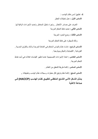 4
-
‫الهاسب‬ ‫نظام‬ ‫أسس‬ ‫تطبيق‬
:
: ‫األول‬ ‫األساس‬
‫الخطر‬ ‫تحليالت‬ ‫عمل‬
‫المخا‬ ‫تحليل‬ ‫وإجراء‬ , ‫األخطار‬ ‫مصادر‬ ‫على‬ ‫التعرف‬
‫لها‬ ‫الواقية‬ ‫اإلجراءات‬ ‫وتحديد‬ ‫طر‬
.
: ‫الثاني‬ ‫األساس‬
‫الحرجة‬ ‫التحكم‬ ‫نقاط‬ ‫تحديد‬
: ‫الثالث‬ ‫األساس‬
‫الحرجة‬ ‫الحدود‬ ‫وضع‬
‫للسيطرة‬ ‫وذلك‬
‫الحرجة‬ ‫التحكم‬ ‫نقاط‬ ‫على‬
: ‫ـع‬‫ـ‬‫الراب‬ ‫ـاس‬‫ـ‬‫األس‬
, ‫ـية‬‫ـ‬‫الحس‬ ‫ـالطرق‬‫ـ‬‫ب‬ ‫ـك‬‫ـ‬‫وذل‬ ‫ـة‬‫ـ‬‫الحرج‬ ‫ـاط‬‫ـ‬‫النق‬ ‫ـي‬‫ـ‬‫ف‬ ‫ـتحكم‬‫ـ‬‫ال‬ ‫ـاس‬‫ـ‬‫لقي‬ ‫ـام‬‫ـ‬‫نظ‬ ‫ـاء‬‫ـ‬‫إنش‬
. ‫والميكروبيولوجية‬ ‫الكيميائية‬ , ‫الفيزيائية‬
: ‫الخامس‬ ‫األساس‬
‫نقـاط‬ ‫أحـد‬ ‫فـي‬ ‫انفالت‬ ‫القياسات‬ ‫تظهر‬ ‫عندما‬ ‫التصحيحية‬ ‫اإلجراءات‬ ‫اتخاذ‬
. ‫الحرجة‬ ‫التحكم‬
‫السادس‬ ‫األساس‬
:
. ‫النظام‬ ‫من‬ ‫للتحقق‬ ‫طريقة‬ ‫إقامة‬
: ‫السابع‬ ‫األساس‬
‫وتطبيقاته‬ ‫الهاسب‬ ‫نظام‬ ‫وسجالت‬ ‫خطوات‬ ‫لكل‬ ‫توثيق‬ ‫نظام‬ ‫إقامة‬
.
( ‫ـب‬‫ـ‬‫الهاس‬ ‫ـام‬‫ـ‬‫نظ‬ ‫ـق‬‫ـ‬‫لتطبي‬ ‫ـي‬‫ـ‬‫المنطق‬ ‫ـابع‬‫ـ‬‫التت‬ ‫ـي‬‫ـ‬‫اات‬ ‫ـكل‬‫ـ‬‫الل‬ ‫ـل‬‫ـ‬‫يمث‬
HACCP
‫ـي‬‫ـ‬‫ف‬ )
‫األغذية‬ ‫صناعة‬
 