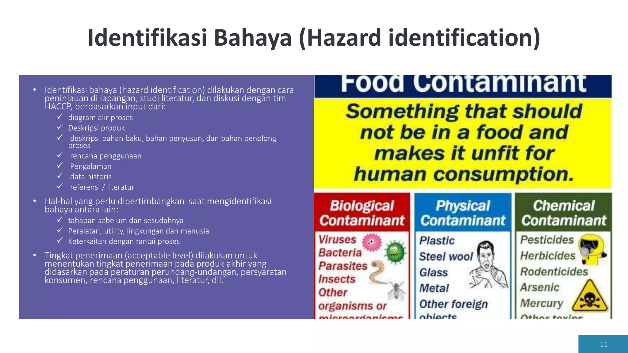 Identifikasi Bahaya (Hazard identification)
• Identifikasi bahaya (hazard identification) dilakukan dengan cara
peninjauan di lapangan, studi literatur, dan diskusi dengan tim
HACCP, berdasarkan input dari:
 diagram alir proses
 Deskripsi produk
 deskripsi bahan baku, bahan penyusun, dan bahan penolong
proses
 rencana penggunaan
 Pengalaman
 data historis
 referensi / literatur
• Hal-hal yang perlu dipertimbangkan saat mengidentifikasi
bahaya antara lain:
 tahapan sebelum dan sesudahnya
 Peralatan, utility, lingkungan dan manusia
 Keterkaitan dengan rantai proses
• Tingkat penerimaan (acceptable level) dilakukan untuk
menentukan tingkat penerimaan pada produk akhir yang
didasarkan pada peraturan perundang-undangan, persyaratan
konsumen, rencana penggunaan, literatur, dll.
11
 