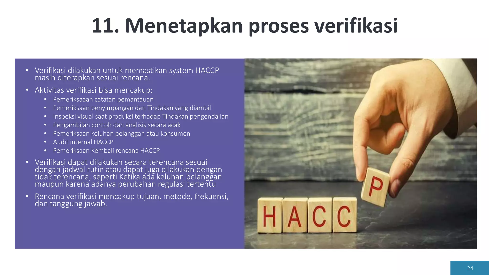 11. Menetapkan proses verifikasi
• Verifikasi dilakukan untuk memastikan system HACCP
masih diterapkan sesuai rencana.
• Aktivitas verifikasi bisa mencakup:
• Pemeriksaaan catatan pemantauan
• Pemeriksaan penyimpangan dan Tindakan yang diambil
• Inspeksi visual saat produksi terhadap Tindakan pengendalian
• Pengambilan contoh dan analisis secara acak
• Pemeriksaan keluhan pelanggan atau konsumen
• Audit internal HACCP
• Pemeriksaan Kembali rencana HACCP
• Verifikasi dapat dilakukan secara terencana sesuai
dengan jadwal rutin atau dapat juga dilakukan dengan
tidak terencana, seperti Ketika ada keluhan pelanggan
maupun karena adanya perubahan regulasi tertentu
• Rencana verifikasi mencakup tujuan, metode, frekuensi,
dan tanggung jawab.
24
 