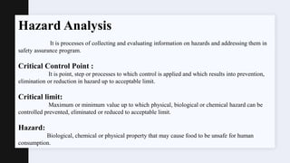 Hazard Analysis
It is processes of collecting and evaluating information on hazards and addressing them in
safety assurance program.
Critical Control Point :
It is point, step or processes to which control is applied and which results into prevention,
elimination or reduction in hazard up to acceptable limit.
Critical limit:
Maximum or minimum value up to which physical, biological or chemical hazard can be
controlled prevented, eliminated or reduced to acceptable limit.
Hazard:
Biological, chemical or physical property that may cause food to be unsafe for human
consumption.
 