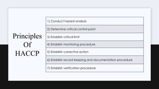 1) Conduct hazard analysis
2) Determine critical control point
3) Establish critical limit
4) Establish monitoring procedure
5) Establish corrective action
6) Establish record keeping and documentation procedure
7) Establish verification procedure
Principles
Of
HACCP
 