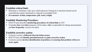 Establish critical limit:
 Maximum or minimum value up to which physical, biological or chemical hazard can be
controlled prevented, eliminated or reduced to acceptable limit.
 It is measure of time, temperature, pH, water, weight.
Establish Monitoring Procedure:
 HACCP team describes monitoring procedures of critical limit at CCP.
 It includes how and when measures will be taken, who is responsible for taking measurements
and how frequently it need to be taken.
Establish corrective action:
 Corrective action is followed when deviation occurs.
 HACCP team will identify potential hazard and plan corrective action.
 Corrective action involves identification of problem and assuring that problem will never
occur again.
 