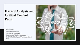 Presented By:
Miss. Mohini Tawade,
First Year M. Pharmacy,
Department of Quality Assurance,
Dr. D.Y. Patil College of Pharmacy, Akurdi,
Pune.
Hazard Analysis and
Critical Control
Point
 