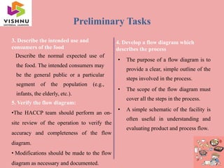 Preliminary Tasks
3. Describe the intended use and
consumers of the food
Describe the normal expected use of
the food. The intended consumers may
be the general public or a particular
segment of the population (e.g.,
infants, the elderly, etc.).
4. Develop a flow diagram which
describes the process
• The purpose of a flow diagram is to
provide a clear, simple outline of the
steps involved in the process.
• The scope of the flow diagram must
cover all the steps in the process.
• A simple schematic of the facility is
often useful in understanding and
evaluating product and process flow.
5. Verify the flow diagram:
•The HACCP team should perform an on-
site review of the operation to verify the
accuracy and completeness of the flow
diagram.
• Modifications should be made to the flow
diagram as necessary and documented.
 