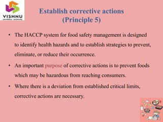 Establish corrective actions
(Principle 5)
• The HACCP system for food safety management is designed
to identify health hazards and to establish strategies to prevent,
eliminate, or reduce their occurrence.
• An important purpose of corrective actions is to prevent foods
which may be hazardous from reaching consumers.
• Where there is a deviation from established critical limits,
corrective actions are necessary.
 
