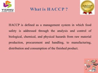 What is HACCP ?
HACCP is defined as a management system in which food
safety is addressed through the analysis and control of
biological, chemical, and physical hazards from raw material
production, procurement and handling, to manufacturing,
distribution and consumption of the finished product.
 