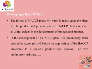 Developing a HACCP Plan:
• The format of HACCP plans will vary. In many cases the plans
will be product and process specific. HACCP plans can serve
as useful guides in the development of process and product.
• In the development of a HACCP plan, five preliminary tasks
need to be accomplished before the application of the HACCP
principles to a specific product and process. The five
preliminary tasks are…..
 