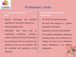 Preliminary Tasks
1. Assemble the HACCP
Team
• Specific knowledge and Expertise
appropriate to the product and process.
• Multi disciplinary team
• Individuals from areas such as
engineering, production, sanitation,
quality assurance, and food microbiology
• Local personnel who are involved in the
operation as they are more familiar with
the variability and limitations of the
operation.
2. Describe the food and its
distribution
• The HACCP team first describes
the food. This consists of a general
description of the food,
ingredients, and processing methods.
• The method of distribution should be
described along with information on
whether the food is to be distributed
frozen, refrigerated, or at ambient
temperature.
 