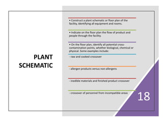 PLANT
SCHEMATIC
18
• Construct a plant schematic or floor plan of the
facility, identifying all equipment and rooms.
• Indicate on the floor plan the flow of product and
people through the facility.
• On the floor plan, identify all potential cross-
contamination points, whether biological, chemical or
physical. Some examples include:
- raw and cooked crossover
- allergen products versus non-allergens
- inedible materials and finished product crossover
- crossover of personnel from incompatible areas
 