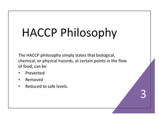 HACCP Philosophy
The HACCP philosophy simply states that biological,
chemical, or physical hazards, at certain points in the flow
of food, can be
• Prevented
• Removed
• Reduced to safe levels.
3
 