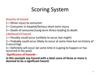 Scoring System
Severity of hazard
1 = Minor injury to consumer
2 = Consumer in hospital/Serious short-term injury
3 = Death of consumer/Long-term illness leading to death
Likelihood of hazard
1 = Possibly could occur (unlikely to occur, but might)
2 = Probably could occur (likely to occur at some time but no history of
it occurring)
3 = Definitely will occur (at some time it is going to happen or has
occurred in the past)
Significance of hazards -
In this example any hazard with a total score of three or more is
deemed to be a significant hazard.
30
 