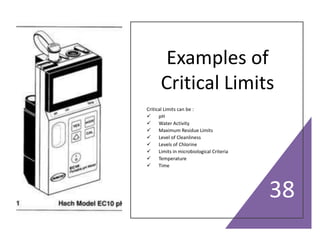 Examples of
Critical Limits
Critical Limits can be :
 pH
 Water Activity
 Maximum Residue Limits
 Level of Cleanliness
 Levels of Chlorine
 Limits in microbiological Criteria
 Temperature
 Time
38
 