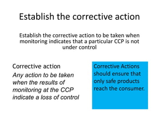Corrective action
Any action to be taken
when the results of
monitoring at the CCP
indicate a loss of control
Corrective Actions
should ensure that
only safe products
reach the consumer.
Establish the corrective action
Establish the corrective action to be taken when
monitoring indicates that a particular CCP is not
under control
 