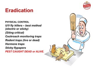 Eradication
PHYSICAL CONTROL
U/V fly killers – best method
(electric or sticky)
(Siting critical)
Cockroach monitoring traps
Rodent traps (live or dead)
Hormone traps
Sticky flypapers
PEST CAUGHT DEAD or ALIVE.
(When good housekeeping and proofing fail)
 