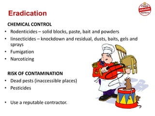 Eradication
CHEMICAL CONTROL
• Rodenticides – solid blocks, paste, bait and powders
• Iinsecticides – knockdown and residual, dusts, baits, gels and
sprays
• Fumigation
• Narcotizing
RISK OF CONTAMINATION
• Dead pests (inaccessible places)
• Pesticides
• Use a reputable contractor.
 