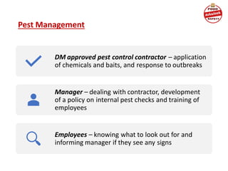 DM approved pest control contractor – application
of chemicals and baits, and response to outbreaks
Manager – dealing with contractor, development
of a policy on internal pest checks and training of
employees
Employees – knowing what to look out for and
informing manager if they see any signs
Pest Management
 