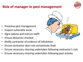Role of manager in pest management
• Proactive pest management
• Inspect vulnerable areas
• Signs (advise and instruct staff)
• Ensure deliveries checked
• Notify contractor of evidence of infestation
• Ensure contractor does not contaminate food
• Ensure necessary cleaning undertaken following contractor’s visit
• Ensure necessary cleaning undertaken following pest activity.
 