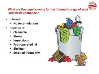 What are the requirements for the internal storage of waste
and waste containers?
• Internal:
• No Accumulations
• Containers:
• Cleanable
• Strong
• Impervious
• Foot-operated lid
• Bin liner
• Emptied frequently.
 
