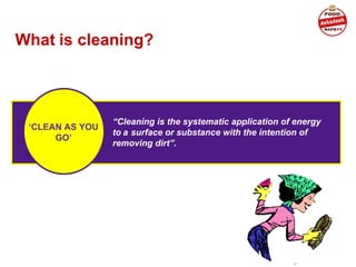 What is cleaning?
“Cleaning is the systematic application of energy
to a surface or substance with the intention of
removing dirt”.
‘CLEAN AS YOU
GO’
 