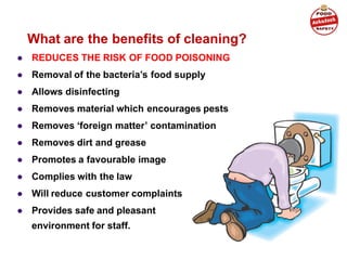 ● REDUCES THE RISK OF FOOD POISONING
● Removal of the bacteria’s food supply
● Allows disinfecting
● Removes material which encourages pests
● Removes ‘foreign matter’ contamination
● Removes dirt and grease
● Promotes a favourable image
● Complies with the law
● Will reduce customer complaints
● Provides safe and pleasant
environment for staff.
What are the benefits of cleaning?
 