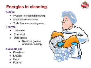 Energies in cleaning
Kinetic
• Physical – scrubbing/brushing
• Mechanical – machines
• Turbulence – running water
Thermal
● Hot water
● Chemical
● Detergents
● Remove grease
and other soiling
Available as:
● Powders
● Liquids
● Gels
● Foams.
 