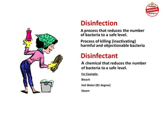 Disinfection
A process that reduces the number
of bacteria to a safe level.
Process of killing (inactivating)
harmful and objectionable bacteria
Disinfectant
A chemical that reduces the number
of bacteria to a safe level.
For Example:
Bleach
Hot Water (82 degree)
Steam
 