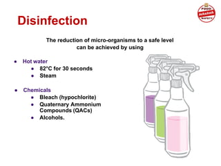 Disinfection
● Hot water
● 82°C for 30 seconds
● Steam
The reduction of micro-organisms to a safe level
can be achieved by using
● Chemicals
● Bleach (hypochlorite)
● Quaternary Ammonium
Compounds (QACs)
● Alcohols.
 
