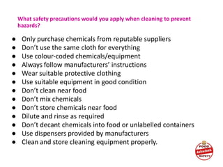 What safety precautions would you apply when cleaning to prevent
hazards?
● Only purchase chemicals from reputable suppliers
● Don’t use the same cloth for everything
● Use colour-coded chemicals/equipment
● Always follow manufacturers’ instructions
● Wear suitable protective clothing
● Use suitable equipment in good condition
● Don’t clean near food
● Don’t mix chemicals
● Don’t store chemicals near food
● Dilute and rinse as required
● Don’t decant chemicals into food or unlabelled containers
● Use dispensers provided by manufacturers
● Clean and store cleaning equipment properly.
 