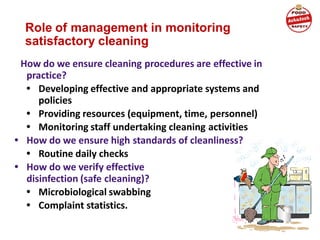 Role of management in monitoring
satisfactory cleaning
How do we ensure cleaning procedures are effective in
practice?
• Developing effective and appropriate systems and
policies
• Providing resources (equipment, time, personnel)
• Monitoring staff undertaking cleaning activities
• How do we ensure high standards of cleanliness?
• Routine daily checks
• How do we verify effective
disinfection (safe cleaning)?
• Microbiological swabbing
• Complaint statistics.
 