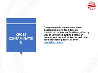 CROSS
CONTAMINATIO
N
Cross-contamination occurs when
bacteria from one food item are
transferred to another food item, often by
way of unwashed cutting boards or
countertops, as well as knives and other
food processing tools, or even
unwashed hands.
 