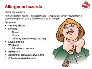 Allergenic hazards
• Increasing problem
• Immune system reacts – minutes/hours – anaphylaxis which results from a
susceptible person eating food containing an allergen
• Symptoms
• Flushing of skin
• Swelling
• Throat
• Mouth
• Difficulty in swallowing/speaking
• Severe asthma
• Weakness
• Fall in blood pressure
• Nettle rash
• Abdominal pain/nausea/vomiting
• Collapse/unconsciousness
 