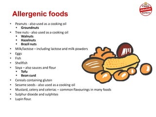Allergenic foods
• Peanuts - also used as a cooking oil
• Groundnuts
• Tree nuts - also used as a cooking oil
• Walnuts
• Hazelnuts
• Brazil nuts
• Milk/lactose – including lactose and milk powders
• Eggs
• Fish
• Shellfish
• Soya – also sauces and flour
• Tofu
• Bean curd
• Cereals containing gluten
• Sesame seeds - also used as a cooking oil
• Mustard, celery and celeriac – common flavourings in many foods
• Sulphur dioxide and sulphites
• Lupin flour.
 