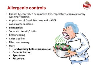 Allergenic controls
• Cannot be controlled or removed by temperature, chemicals or by
washing/filtering!
• Application of Good Practices and HACCP
• Avoid contamination
• Segregation
• Separate utensils/cloths
• Colour coding
• Clear labelling
• Effective cleaning
• Staff:
• Handwashing before preparation
• Communication
• Symptoms
• Response.
 