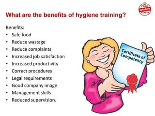 What are the benefits of hygiene training?
Benefits:
• Safe food
• Reduce wastage
• Reduce complaints
• Increased job satisfaction
• Increased productivity
• Correct procedures
• Legal requirements
• Good company image
• Management skills
• Reduced supervision.
 