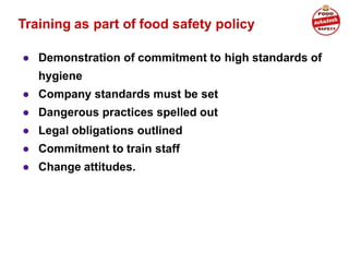 Training as part of food safety policy
● Demonstration of commitment to high standards of
hygiene
● Company standards must be set
● Dangerous practices spelled out
● Legal obligations outlined
● Commitment to train staff
● Change attitudes.
 