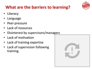 What are the barriers to learning?
• Literacy
• Language
• Peer pressure
• Lack of resources
• Disinterest by supervisors/managers
• Lack of motivation
• Lack of training expertise
• Lack of supervision following
training.
 
