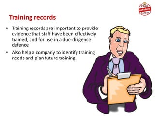 Training records
• Training records are important to provide
evidence that staff have been effectively
trained, and for use in a due-diligence
defence
• Also help a company to identify training
needs and plan future training.
 