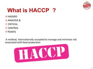 What is HACCP ?
H HAZARD
A ANALYSIS &
C CRITICAL
C CONTROL
P POINTS
A method, internationally accepted to manage and minimize risk
associated with food production
 