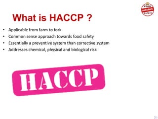What is HACCP ?
• Applicable from farm to fork
• Common sense approach towards food safety
• Essentially a preventive system than corrective system
• Addresses chemical, physical and biological risk
 