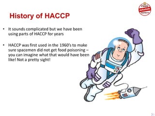 History of HACCP
• It sounds complicated but we have been
using parts of HACCP for years
• HACCP was first used in the 1960’s to make
sure spacemen did not get food poisoning –
you can imagine what that would have been
like! Not a pretty sight!
 