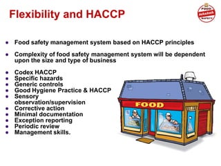 Flexibility and HACCP
● Food safety management system based on HACCP principles
● Complexity of food safety management system will be dependent
upon the size and type of business
● Codex HACCP
● Specific hazards
● Generic controls
● Good Hygiene Practice & HACCP
● Sensory
observation/supervision
● Corrective action
● Minimal documentation
● Exception reporting
● Periodic review
● Management skills.
 