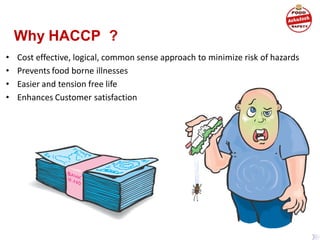 Why HACCP ?
• Cost effective, logical, common sense approach to minimize risk of hazards
• Prevents food borne illnesses
• Easier and tension free life
• Enhances Customer satisfaction
 
