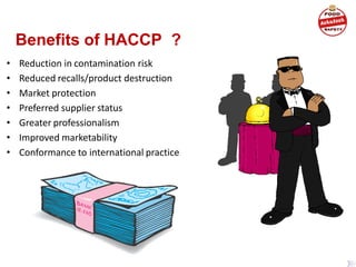 Benefits of HACCP ?
• Reduction in contamination risk
• Reduced recalls/product destruction
• Market protection
• Preferred supplier status
• Greater professionalism
• Improved marketability
• Conformance to international practice
 