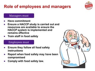 Role of employees and managers
● Have commitment
● Ensure a HACCP study is carried out and
resources are available to ensure the
HACCP system is implemented and
remains effective
● Train staff in food safety
● Ensure they follow all food safety
instructions
● Report when food safety may have been
compromised
● Comply with food safety law.
Managers must
Employees must
 